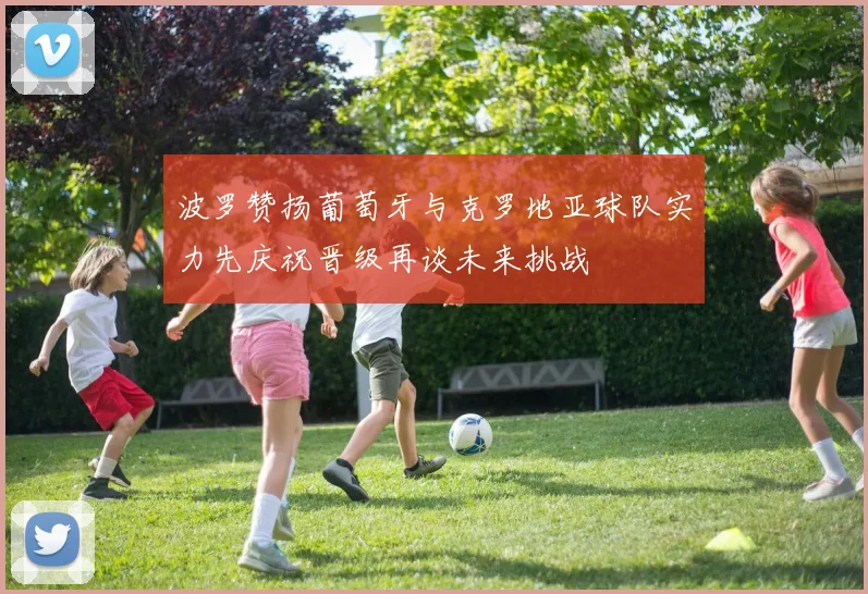 波罗赞扬葡萄牙与克罗地亚球队实力先庆祝晋级再谈未来挑战