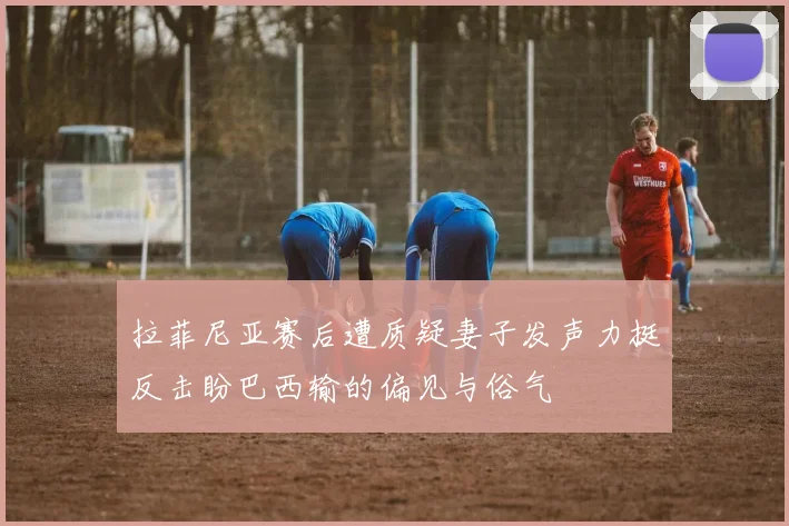 拉菲尼亚赛后遭质疑妻子发声力挺反击盼巴西输的偏见与俗气