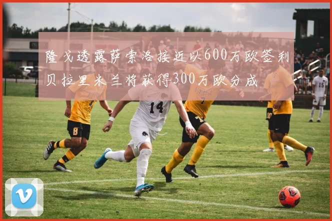 隆戈透露萨索洛接近以600万欧签利贝拉里米兰将获得300万欧分成