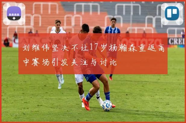 刘维伟坚决不让17岁杨瀚森重返高中赛场引发关注与讨论