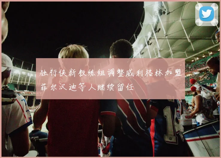 独行侠新教练组调整威利格林加盟菲尔汉迪等人继续留任