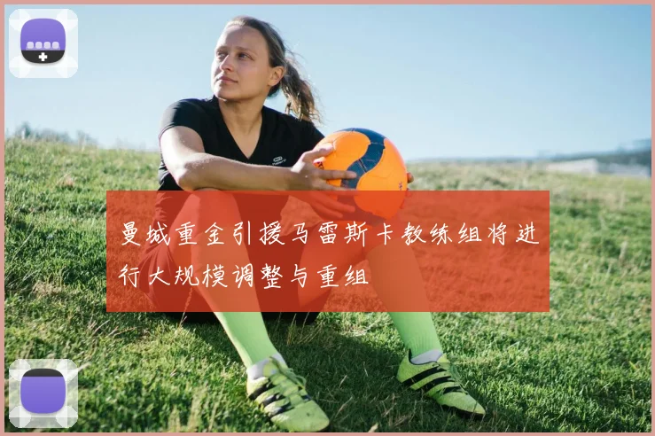 曼城重金引援马雷斯卡教练组将进行大规模调整与重组