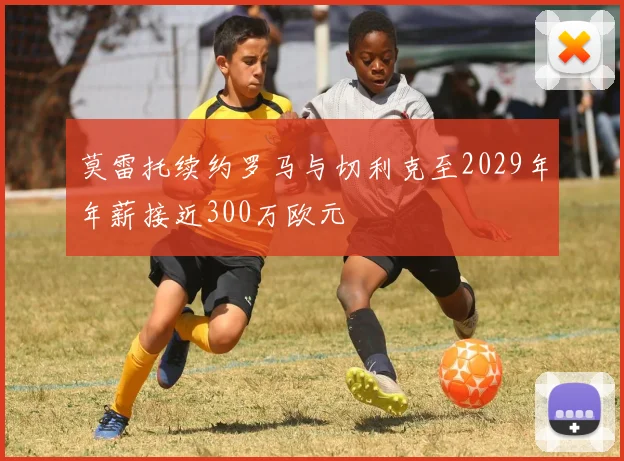 莫雷托续约罗马与切利克至2029年年薪接近300万欧元