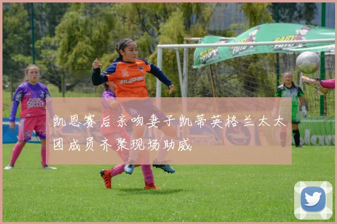 凯恩赛后亲吻妻子凯蒂英格兰太太团成员齐聚现场助威