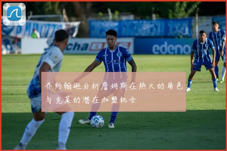 乔约翰逊分析詹姆斯在热火的角色与克莱的潜在加盟机会