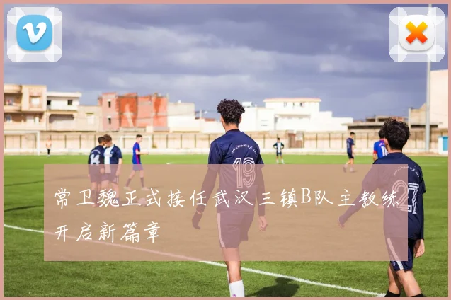 常卫魏正式接任武汉三镇B队主教练开启新篇章