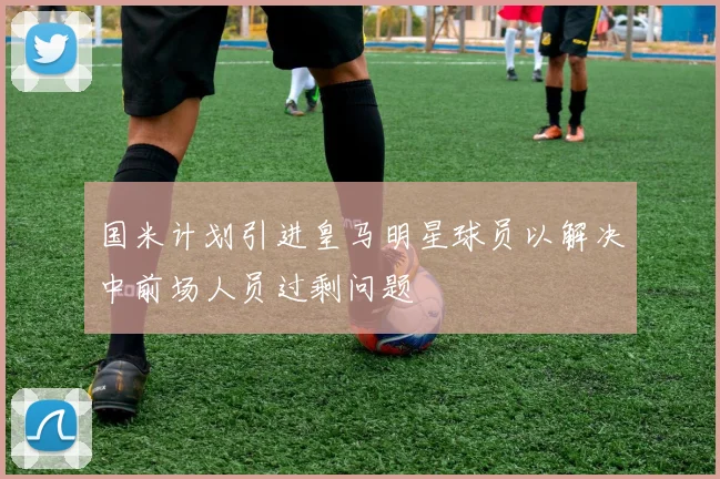 国米计划引进皇马明星球员以解决中前场人员过剩问题