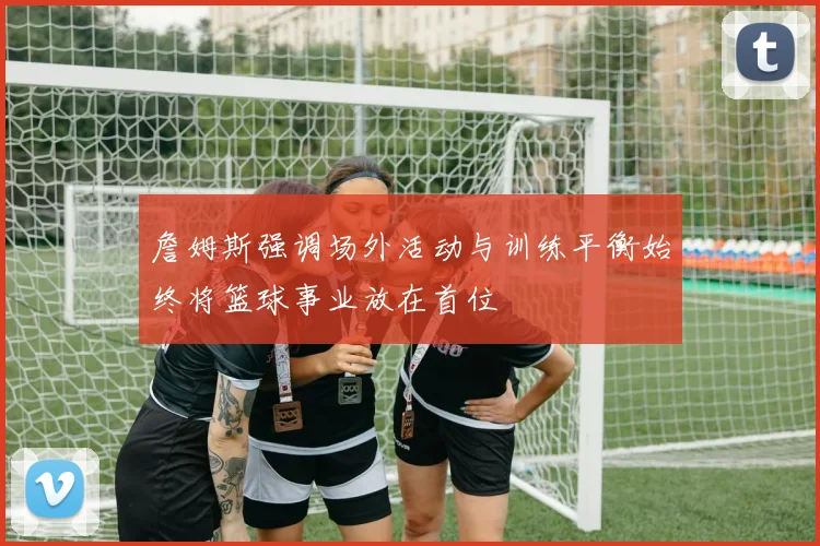 詹姆斯强调场外活动与训练平衡始终将篮球事业放在首位