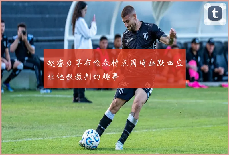 赵睿分享布伦森特点周琦幽默回应让他教裁判的趣事