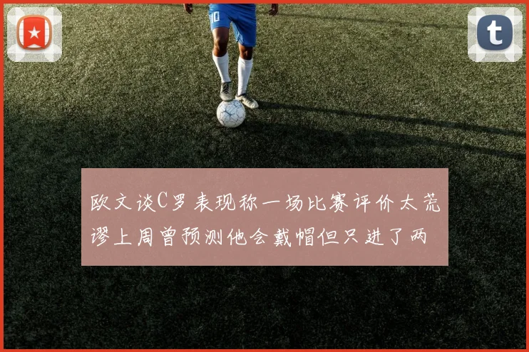 欧文谈C罗表现称一场比赛评价太荒谬上周曾预测他会戴帽但只进了两个球