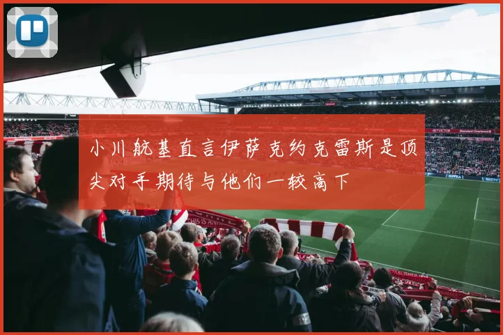 小川航基直言伊萨克约克雷斯是顶尖对手期待与他们一较高下